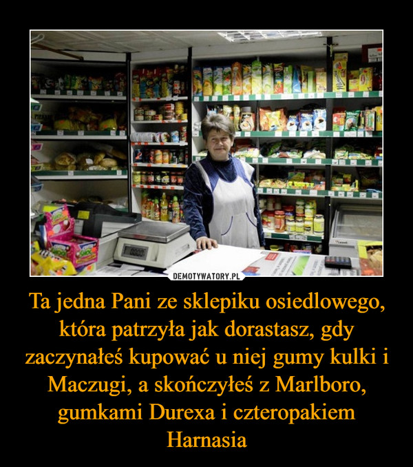 Ta jedna Pani ze sklepiku osiedlowego, która patrzyła jak dorastasz, gdy zaczynałeś kupować u niej gumy kulki i Maczugi, a skończyłeś z Marlboro, gumkami Durexa i czteropakiem Harnasia –  