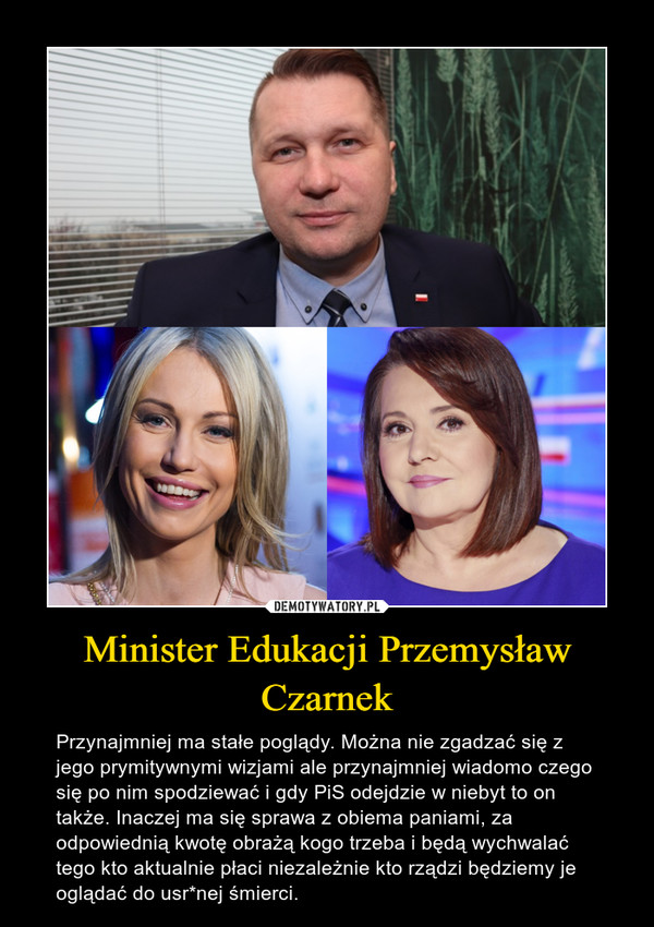 Minister Edukacji Przemysław Czarnek – Przynajmniej ma stałe poglądy. Można nie zgadzać się z jego prymitywnymi wizjami ale przynajmniej wiadomo czego się po nim spodziewać i gdy PiS odejdzie w niebyt to on także. Inaczej ma się sprawa z obiema paniami, za odpowiednią kwotę obrażą kogo trzeba i będą wychwalać tego kto aktualnie płaci niezależnie kto rządzi będziemy je oglądać do usr*nej śmierci. 