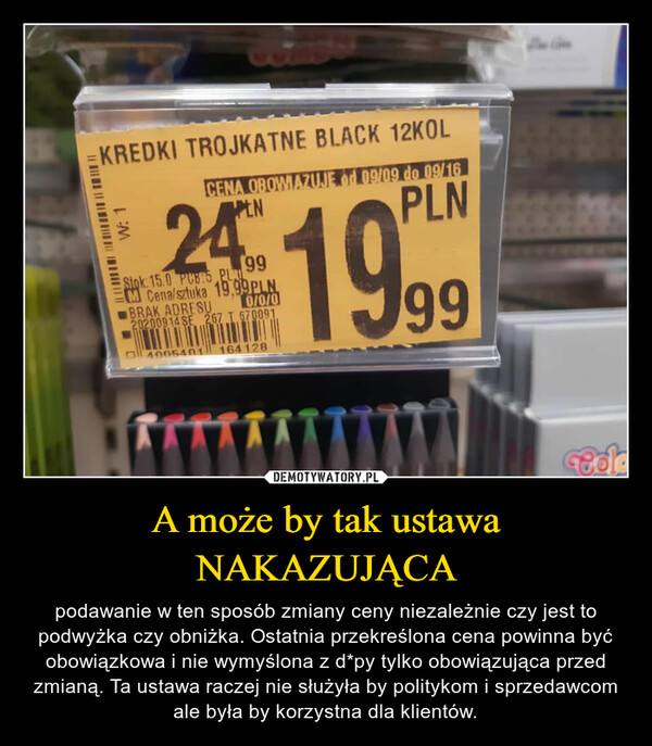 A może by tak ustawa NAKAZUJĄCA – podawanie w ten sposób zmiany ceny niezależnie czy jest to podwyżka czy obniżka. Ostatnia przekreślona cena powinna być obowiązkowa i nie wymyślona z d*py tylko obowiązująca przed zmianą. Ta ustawa raczej nie służyła by politykom i sprzedawcom ale była by korzystna dla klientów. 