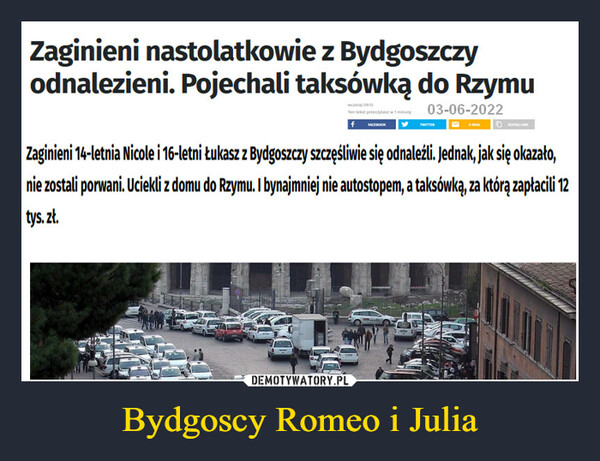 Bydgoscy Romeo i Julia –  Zaginieni nastolatkowie z Bydgoszczy odnalezieni. Pojechali taksówką do RzymuZaginieni 14-letnia Nicole i 16-letni Łukasz z Bydgoszczy szczęśliwie się odnaleźli. Jednak, jak się okazało, nie zostali porwani. Uciekli z domu do Rzymu. I bynajmniej nie autostopem, a taksówką, za którą zapłacili 12 tys. zł.