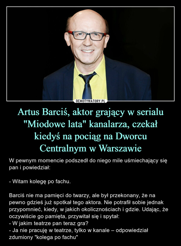 Artus Barciś, aktor grający w serialu "Miodowe lata" kanalarza, czekałkiedyś na pociąg na DworcuCentralnym w Warszawie – W pewnym momencie podszedł do niego mile uśmiechający się pan i powiedział:- Witam kolegę po fachu.Barciś nie ma pamięci do twarzy, ale był przekonany, że na pewno gdzieś już spotkał tego aktora. Nie potrafił sobie jednak przypomnieć, kiedy, w jakich okolicznościach i gdzie. Udając, że oczywiście go pamięta, przywitał się i spytał:- W jakim teatrze pan teraz gra?- Ja nie pracuję w teatrze, tylko w kanale – odpowiedział zdumiony "kolega po fachu" 