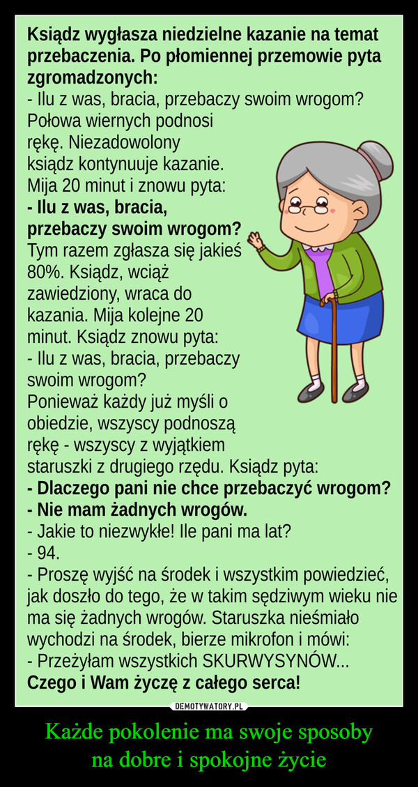 Każde pokolenie ma swoje sposobyna dobre i spokojne życie –  Ksiądz wygłasza niedzielne kazanie na tematprzebaczenia. Po płomiennej przemowie pytazgromadzonych:- llu z was, bracia, przebaczy swoim wrogom?Połowa wiernych podnosirekę. Niezadowolonyksiądz kontynuuje kazanie.Mija 20 minut i znowu pyta:-Ilu z was, bracia,przebaczy swoim wrogom?Tym razem zgłasza się jakieś80%. Ksiądz, wciążzawiedziony, wraca dokazania. Mija kolejne 20minut. Ksiądz znowu pyta:- Ilu z was, bracia, przebaczySWoim wrogom?Ponieważ każdy już myśli oobiedzie, wSzyscy podnosząrekę wszyscy z wyjątkiemstaruszki z drugiego rzędu. Ksiądz pyta:- Dlaczego pani nie chce przebaczyĆ wrogom?- Nie mam żadnych wrogów.- Jakie to niezwykłe! lle pani ma lat?- 94.- Proszę wyjść na środek i wszystkim powiedzieć,jak doszło do tego, że w takim sędziwym wieku niema się żadnych wrogów. Staruszka nieśmiałowychodzi na środek, bierze mikrofon i mówi- Przeżylam wszystkich SKURWYSYNÓW..Czego i Wam życzę z całego serca!