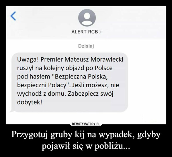 Przygotuj gruby kij na wypadek, gdyby pojawił się w pobliżu... –  ALERT RCB > Dzisiaj Uwaga! Premier Mateusz Morawiecki ruszył na kolejny objazd po Polsce pod hasłem "Bezpieczna Polska, bezpieczni Polacy". Jeśli możesz, nie wychodź z domu. Zabezpiecz swój dobytek!