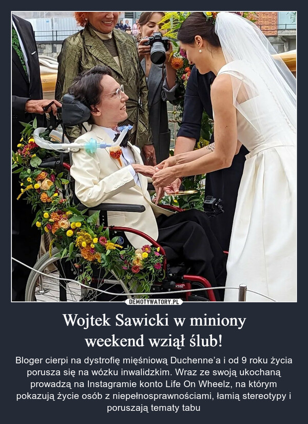 Wojtek Sawicki w minionyweekend wziął ślub! – Bloger cierpi na dystrofię mięśniową Duchenne’a i od 9 roku życia porusza się na wózku inwalidzkim. Wraz ze swoją ukochaną prowadzą na Instagramie konto Life On Wheelz, na którym pokazują życie osób z niepełnosprawnościami, łamią stereotypy i poruszają tematy tabu 