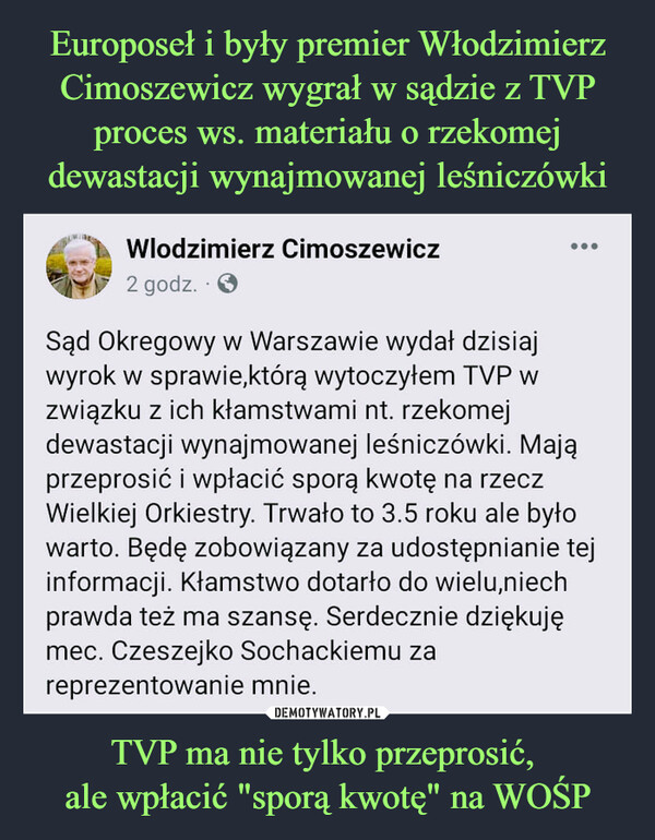 TVP ma nie tylko przeprosić, ale wpłacić "sporą kwotę" na WOŚP –  Sąd Okregowy w Warszawie wydał dzisiaj wyrok w sprawie,którą wytoczyłem TVP w związku z ich kłamstwami nt. rzekomej dewastacji wynajmowanej leśniczówki. Mają przeprosić i wpłacić sporą kwotę na rzecz Wielkiej Orkiestry. Trwało to 3.5 roku ale było warto. Będę zobowiązany za udostępnianie tej informacji. Kłamstwo dotarło do wielu,niech prawda też ma szansę. Serdecznie dziękuję mec. Czeszejko Sochackiemu za reprezentowanie mnie.