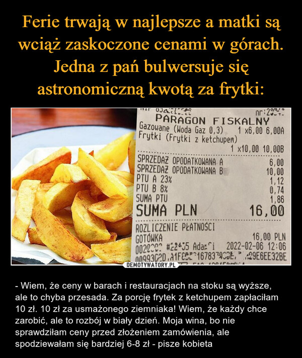  – - Wiem, że ceny w barach i restauracjach na stoku są wyższe, ale to chyba przesada. Za porcję frytek z ketchupem zapłaciłam 10 zł. 10 zł za usmażonego ziemniaka! Wiem, że każdy chce zarobić, ale to rozbój w biały dzień. Moja wina, bo nie sprawdziłam ceny przed złożeniem zamówienia, ale spodziewałam się bardziej 6-8 zł - pisze kobieta 