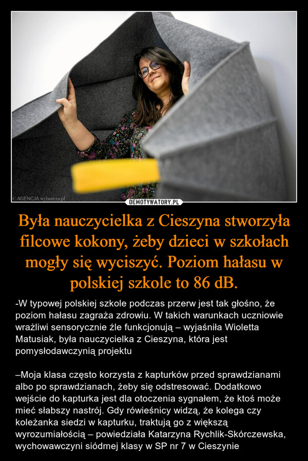 Była nauczycielka z Cieszyna stworzyła filcowe kokony, żeby dzieci w szkołach mogły się wyciszyć. Poziom hałasu w polskiej szkole to 86 dB. – -W typowej polskiej szkole podczas przerw jest tak głośno, że poziom hałasu zagraża zdrowiu. W takich warunkach uczniowie wrażliwi sensorycznie źle funkcjonują – wyjaśniła Wioletta Matusiak, była nauczycielka z Cieszyna, która jest pomysłodawczynią projektu–Moja klasa często korzysta z kapturków przed sprawdzianami albo po sprawdzianach, żeby się odstresować. Dodatkowo wejście do kapturka jest dla otoczenia sygnałem, że ktoś może mieć słabszy nastrój. Gdy rówieśnicy widzą, że kolega czy koleżanka siedzi w kapturku, traktują go z większą wyrozumiałością – powiedziała Katarzyna Rychlik-Skórczewska, wychowawczyni siódmej klasy w SP nr 7 w Cieszynie 