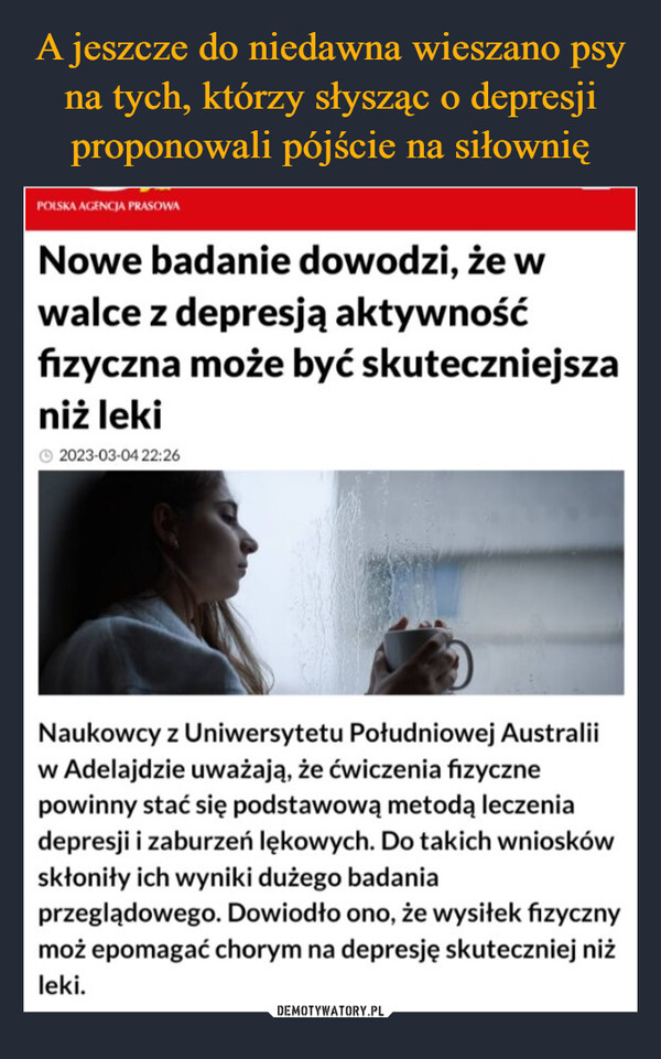  –  POLSKA AGENCJA PRASOWANowe badanie dowodzi, że wwalce z depresją aktywnośćfizyczna może być skuteczniejszaniż lekiⒸ2023-03-04 22:26Naukowcy z Uniwersytetu Południowej Australiiw Adelajdzie uważają, że ćwiczenia fizycznepowinny stać się podstawową metodą leczeniadepresji i zaburzeń lękowych. Do takich wnioskówskłoniły ich wyniki dużego badaniaprzeglądowego. Dowiodło ono, że wysiłek fizycznymoż epomagać chorym na depresję skuteczniej niżleki.