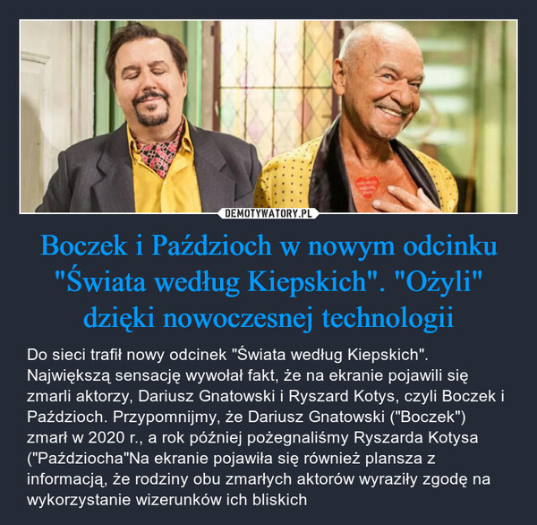 Boczek i Paździoch w nowym odcinku "Świata według Kiepskich". "Ożyli" dzięki nowoczesnej technologii – Do sieci trafił nowy odcinek "Świata według Kiepskich". Największą sensację wywołał fakt, że na ekranie pojawili się zmarli aktorzy, Dariusz Gnatowski i Ryszard Kotys, czyli Boczek i Paździoch. Przypomnijmy, że Dariusz Gnatowski ("Boczek") zmarł w 2020 r., a rok później pożegnaliśmy Ryszarda Kotysa ("Paździocha"Na ekranie pojawiła się również plansza z informacją, że rodziny obu zmarłych aktorów wyraziły zgodę na wykorzystanie wizerunków ich bliskich 