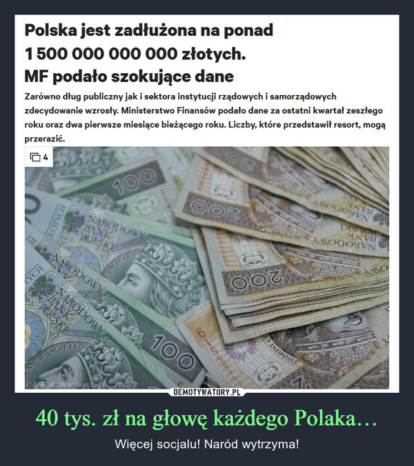 40 tys. zł na głowę każdego Polaka… – Więcej socjalu! Naród wytrzyma! Polska jest zadłużona na ponad1 500 000 000 000 złotych.MF podało szokujące daneZarówno dług publiczny jak i sektora instytucji rządowych i samorządowychzdecydowanie wzrosły. Ministerstwo Finansów podało dane za ostatni kwartał zeszłegoroku oraz dwa pierwsze miesiące bieżącego roku. Liczby, które przedstawił resort, mogąprzerazić.14ZŁOTYCHTYCHFAGNARODOWYNARODOWYNARODOWYBANKPOLSKI100BANKPOLSKIJAGIELLOCAGENCJA wyborcza.pldiOOGwwwww6656510T100JOG360-900LTYGMUNOOVNAAMAANAINTERAeLOGONENNAVEDISTOANVAAMOΠOYWNAMO6600