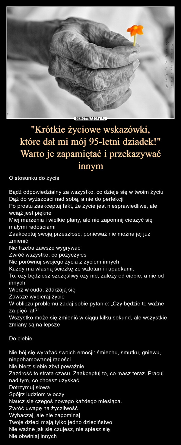 "Krótkie życiowe wskazówki,które dał mi mój 95-letni dziadek!"Warto je zapamiętać i przekazywać innym – O stosunku do życiaBądź odpowiedzialny za wszystko, co dzieje się w twoim życiuDąż do wyższości nad sobą, a nie do perfekcjiPo prostu zaakceptuj fakt, że życie jest niesprawiedliwe, ale wciąż jest piękneMiej marzenia i wielkie plany, ale nie zapomnij cieszyć się małymi radościamiZaakceptuj swoją przeszłość, ponieważ nie można jej już zmienićNie trzeba zawsze wygrywaćZwróć wszystko, co pożyczyłeśNie porównuj swojego życia z życiem innychKażdy ma własną ścieżkę ze wzlotami i upadkami.To, czy będziesz szczęśliwy czy nie, zależy od ciebie, a nie od innychWierz w cuda, zdarzają sięZawsze wybieraj życieW obliczu problemu zadaj sobie pytanie: „Czy będzie to ważne za pięć lat?”Wszystko może się zmienić w ciągu kilku sekund, ale wszystkie zmiany są na lepszeDo ciebieNie bój się wyrażać swoich emocji: śmiechu, smutku, gniewu, niepohamowanej radościNie bierz siebie zbyt poważnieZazdrość to strata czasu. Zaakceptuj to, co masz teraz. Pracuj nad tym, co chcesz uzyskaćDotrzymuj słowaSpójrz ludziom w oczyNaucz się czegoś nowego każdego miesiąca.Zwróć uwagę na życzliwośćWybaczaj, ale nie zapominajTwoje dzieci mają tylko jedno dzieciństwoNie ważne jak się czujesz, nie spiesz sięNie obwiniaj innych O stosunku do życiaBądź odpowiedzialny za wszystko, co dzieje się w twoim życiuDąż do wyższości nad sobą, a nie do perfekcjiPo prostu zaakceptuj fakt, że życie jest niesprawiedliwe, ale wciąż jest piękneMiej marzenia i wielkie plany, ale nie zapomnij cieszyć się małymi radościamiZaakceptuj swoją przeszłość, ponieważ nie można jej już zmienićNie trzeba zawsze wygrywaćZwróć wszystko, co pożyczyłeśNie porównuj swojego życia z życiem innychKażdy ma własną ścieżkę ze wzlotami i upadkami.To, czy będziesz szczęśliwy czy nie, zależy od ciebie, a nie od innychWierz w cuda, zdarzają sięZawsze wybieraj życieW obliczu problemu zadaj sobie pytanie: „Czy będzie to ważne za pięć lat?”Wszystko może się zmienić w ciągu kilku sekund, ale wszystkie zmiany są na lepszeDo ciebieNie bój się wyrażać swoich emocji: śmiechu, smutku, gniewu, niepohamowanej radościNie bierz siebie zbyt poważnieZazdrość to strata czasu. Zaakceptuj to, co masz teraz. Pracuj nad tym, co chcesz uzyskaćDotrzymuj słowaSpójrz ludziom w oczyNaucz się czegoś nowego każdego miesiąca.Zwróć uwagę na życzliwośćWybaczaj, ale nie zapominajTwoje dzieci mają tylko jedno dzieciństwoNie ważne jak się czujesz, nie spiesz sięNie obwiniaj innych