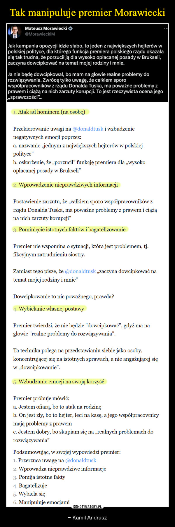  – ~ Kamil Andrusz Mateusz Morawiecki@MorawieckiMJak kampania opozycji idzie słabo, to jeden z największych hejterów wpolskiej polityce, dla którego funkcja premiera polskiego rządu okazałasię tak trudna, że porzucił ją dla wysoko opłacanej posady w Brukseli,zaczyna dowcipkować na temat mojej rodziny i mnie.Ja nie będę dowcipkował, bo mam na głowie realne problemy dorozwiązywania. Zwrócę tylko uwagę, że całkiem sporowspółpracowników z rządu Donalda Tuska, ma poważne problemy zprawem i ciążą na nich zarzuty korupcji. To jest rzeczywista ocena jego„sprawczości"...1. Atak ad hominem (na osobę)Przekierowanie uwagi na @donaldtusk i wzbudzenienegatywnych emocji poprzez:a. nazwanie „jednym z największych hejterów w polskiejpolityce"b. oskarżenie, że „porzucił” funkcję premiera dla „wysokoopłacanej posady w Brukseli"2. Wprowadzenie nieprawdziwych informacjiPostawienie zarzutu, że ,,całkiem sporo współpracowników zrządu Donalda Tuska, ma poważne problemy z prawem i ciążąna nich zarzuty korupcji"3. Pominięcie istotnych faktów i bagatelizowaniePremier nie wspomina o sytuacji, która jest problemem, tj.fikcyjnym zatrudnieniu siostry.Zamiast tego pisze, że @donaldtusk ,,zaczyna dowcipkować natemat mojej rodziny i mnie"Dowcipkowanie to nic poważnego, prawda?4. Wybielanie własnej postawyPremier twierdzi, że nie będzie "dowcipkować", gdyż ma nagłowie "realne problemy do rozwiązywania".Ta technika polega na przedstawianiu siebie jako osoby,koncentrującej się na istotnych sprawach, a nie angażującej sięw dowcipkowanie".5. Wzbudzanie emocji na swoją korzyśćPremier próbuje mówić:a. Jestem ofiarą, bo to atak na rodzinęb. On jest zły, bo to hejter, leci na kasę, a jego współpracownicymają problemy z prawemc. Jestem dobry, bo skupiam się na „realnych problemach dorozwiązywania"Podsumowując, w swojej wypowiedzi premier:1. Przerzuca uwagę na @donaldtusk2. Wprowadza nieprawdziwe informacje3. Pomija istotne fakty4. Bagatelizuje5. Wybiela się6. Manipuluje emocjami