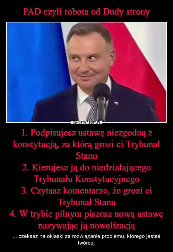 1. Podpisujesz ustawę niezgodną z konstytucją, za którą grozi ci Trybunał Stanu2. Kierujesz ją do niedziałającego Trybunału Konstytucyjnego3. Czytasz komentarze, że grozi ci Trybunał Stanu4. W trybie pilnym piszesz nową ustawę nazywając ją nowelizacją – ... czekasz na oklaski za rozwiązanie problemu, którego jesteś twórcą. 