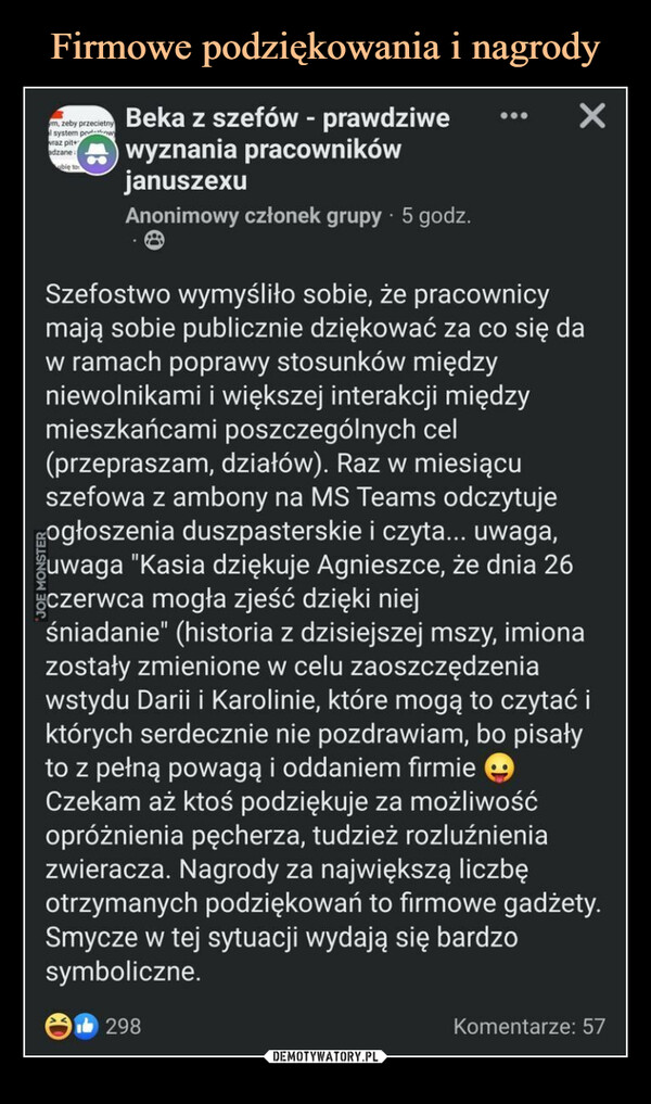  –  m, zeby przecietnyl system prawvraz pitadzane aubię to6Beka z szefów - prawdziwewyznania pracownikówjanuszexuAnonimowy członek grupy 5 godz.×Szefostwo wymyśliło sobie, że pracownicymają sobie publicznie dziękować za co się daw ramach poprawy stosunków międzyniewolnikami i większej interakcji międzymieszkańcami poszczególnych cel(przepraszam, działów). Raz w miesiącuszefowa z ambony na MS Teams odczytujeogłoszenia duszpasterskie i czyta... uwaga,uwaga "Kasia dziękuje Agnieszce, że dnia 26czerwca mogła zjeść dzięki niejśniadanie (historia z dzisiejszej mszy, imionazostały zmienione w celu zaoszczędzeniawstydu Darii i Karolinie, które mogą to czytać iktórych serdecznie nie pozdrawiam, bo pisałyto z pełną powagą i oddaniem firmieCzekam aż ktoś podziękuje za możliwośćopróżnienia pęcherza, tudzież rozluźnieniazwieracza. Nagrody za największą liczbęotrzymanych podziękowań to firmowe gadżety.Smycze w tej sytuacji wydają się bardzosymboliczne.298Komentarze: 57