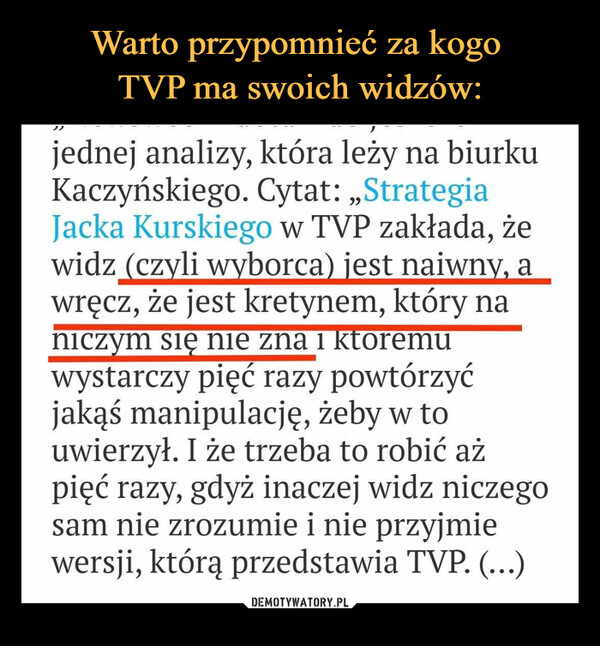  –  jednej analizy, która leży na biurkuKaczyńskiego. Cytat: ,,StrategiaJacka Kurskiego w TVP zakłada, żewidz (czyli wyborca) jest naiwny, awręcz, że jest kretynem, który naniczym się nie zna i ktoremuwystarczy pięć razy powtórzyćjakąś manipulację, żeby w touwierzył. I że trzeba to robić ażpięć razy, gdyż inaczej widz niczegosam nie zrozumie i nie przyjmiewersji, którą przedstawia TVP. (...)