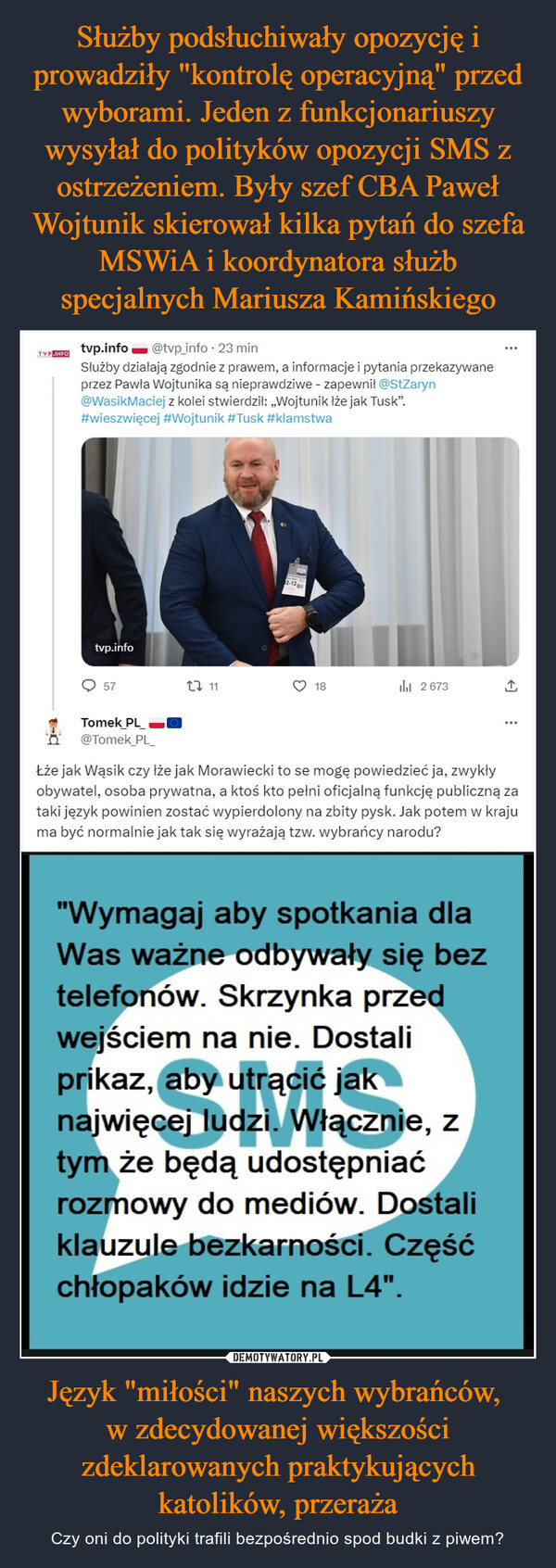 Język "miłości" naszych wybrańców, w zdecydowanej większości zdeklarowanych praktykujących katolików, przeraża – Czy oni do polityki trafili bezpośrednio spod budki z piwem? TVP.INFOtvp.info @tvp_info. 23 minSłużby działają zgodnie z prawem, a informacje i pytania przekazywaneprzez Pawła Wojtunika są nieprawdziwe - zapewnił @StZaryn@WasikMaciej z kolei stwierdził: ,,Wojtunik lże jak Tusk".#wieszwięcej #Wojtunik #Tusk #kłamstwatvp.info57Tomek PL@Tomek_PL_22 112-12 g18ılı 2673...↑Łże jak Wąsik czy łże jak Morawiecki to se mogę powiedzieć ja, zwykłyobywatel, osoba prywatna, a ktoś kto pełni oficjalną funkcję publiczną zataki język powinien zostać wypierdolony na zbity pysk. Jak potem w krajuma być normalnie jak tak się wyrażają tzw. wybrańcy narodu?