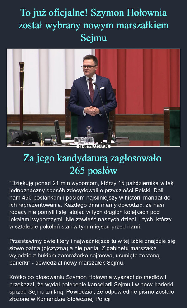 Za jego kandydaturą zagłosowało 265 posłów – "Dziękuję ponad 21 mln wyborcom, którzy 15 października w tak jednoznaczny sposób zdecydowali o przyszłości Polski. Dali nam 460 posłankom i posłom najsilniejszy w historii mandat do ich reprezentowania. Każdego dnia mamy dowodzić, że nasi rodacy nie pomylili się, stojąc w tych długich kolejkach pod lokalami wyborczymi. Nie zawieść naszych dzieci. I tych, którzy w sztafecie pokoleń stali w tym miejscu przed nami.Przestawimy dwie litery i najważniejsze tu w tej izbie znajdzie się słowo patria (ojczyzna) a nie partia. Z gabinetu marszałka wyjedzie z hukiem zamrażarka sejmowa, usunięte zostaną barierki" - powiedział nowy marszałek Sejmu.Krótko po głosowaniu Szymon Hołownia wyszedł do mediów i przekazał, że wydał polecenie kancelarii Sejmu i w nocy barierki sprzed Sejmu znikną. Powiedział, że odpowiednie pismo zostało złożone w Komendzie Stołecznej Policji B