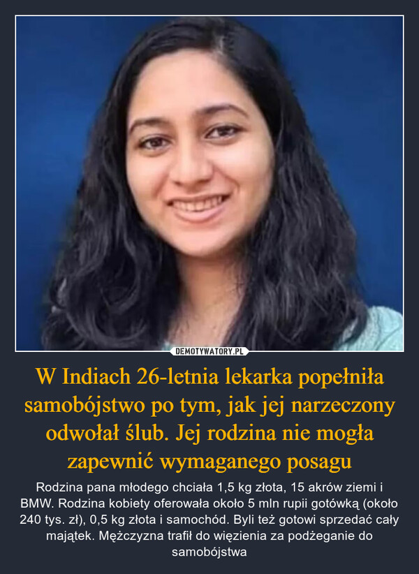 W Indiach 26-letnia lekarka popełniła samobójstwo po tym, jak jej narzeczony odwołał ślub. Jej rodzina nie mogła zapewnić wymaganego posagu – Rodzina pana młodego chciała 1,5 kg złota, 15 akrów ziemi i BMW. Rodzina kobiety oferowała około 5 mln rupii gotówką (około 240 tys. zł), 0,5 kg złota i samochód. Byli też gotowi sprzedać cały majątek. Mężczyzna trafił do więzienia za podżeganie do samobójstwa 