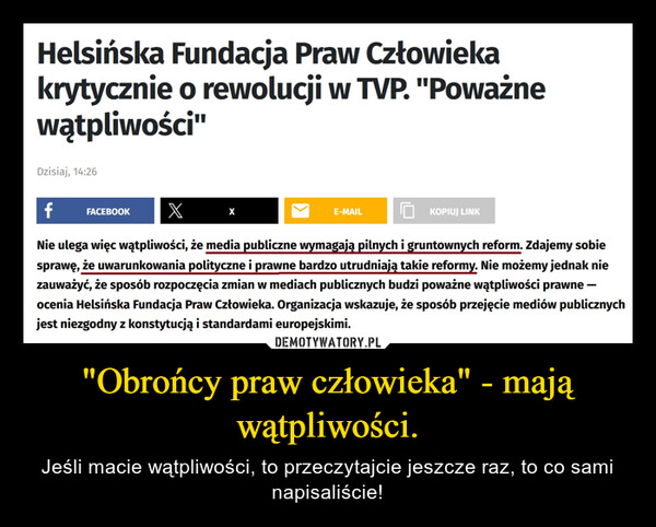 "Obrońcy praw człowieka" - mają wątpliwości. – Jeśli macie wątpliwości, to przeczytajcie jeszcze raz, to co sami napisaliście! Helsińska Fundacja Praw Człowiekakrytycznie o rewolucji w TVP. "Poważnewątpliwości"Dzisiaj, 14:26f FACEBOOK XNie ulega więc wątpliwości, że media publiczne wymagają pilnych i gruntownych reform. Zdajemy sobiesprawę, że uwarunkowania polityczne i prawne bardzo utrudniają takie reformy. Nie możemy jednak niezauważyć, że sposób rozpoczęcia zmian w mediach publicznych budzi poważne wątpliwości prawne —ocenia Helsińska Fundacja Praw Człowieka. Organizacja wskazuje, że sposób przejęcie mediów publicznychjest niezgodny z konstytucją i standardami europejskimi.XE-MAILKOPIUJ LINK