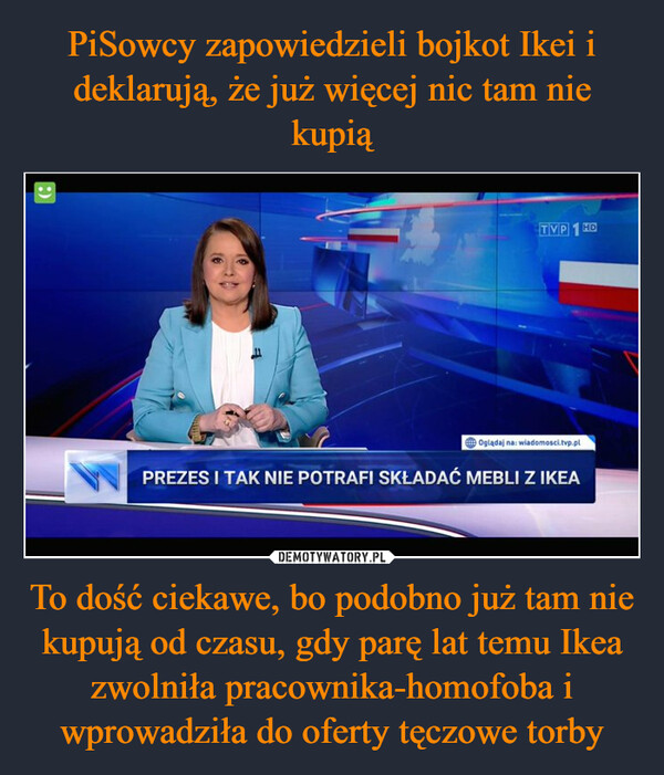 To dość ciekawe, bo podobno już tam nie kupują od czasu, gdy parę lat temu Ikea zwolniła pracownika-homofoba i wprowadziła do oferty tęczowe torby –  :)TVP 1 HDOglądaj na: wiadomosci.tvp.plPREZES I TAK NIE POTRAFI SKŁADAĆ MEBLI Z IKEA