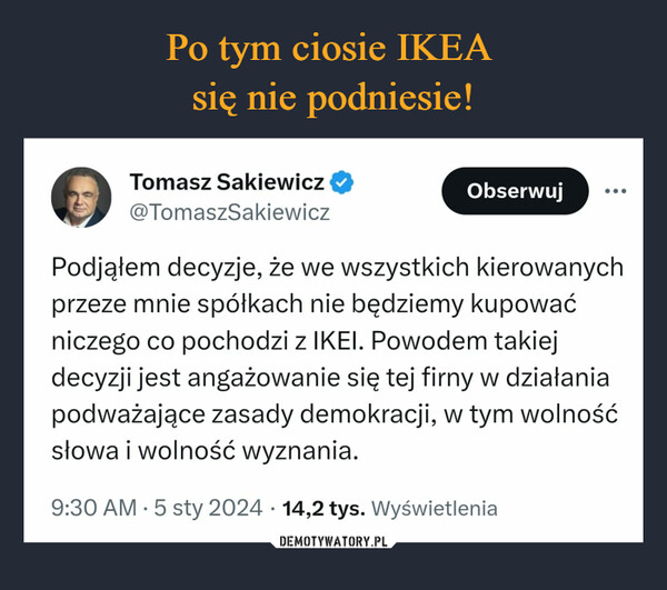  –  Tomasz Sakiewicz@TomaszSakiewiczObserwuj...Podjąłem decyzje, że we wszystkich kierowanychprzeze mnie spółkach nie będziemy kupowaćniczego co pochodzi z IKEI. Powodem takiejdecyzji jest angażowanie się tej firny w działaniapodważające zasady demokracji, w tym wolnośćsłowa i wolność wyznania.9:30 AM 5 sty 2024 14,2 tys. Wyświetlenia·