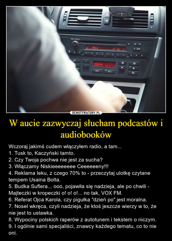 W aucie zazwyczaj słucham podcastów i audiobooków – Wczoraj jakimś cudem włączyłem radio, a tam...1. Tusk to, Kaczyński tamto.2. Czy Twoja pochwa nie jest za sucha?3. Włączamy Niskieeeeeeee Ceeeeeeny!!!4. Reklama leku, z czego 70% to - przeczytaj ulotkę czytane tempem Usaina Bolta.5. Budka Suflera... ooo, pojawiła się nadzieja, ale po chwili - Majteczki w kropeczki o! o! o!... no tak, VOX FM.6. Referat Ojca Karola, czy pigułka "dzień po" jest moralna.7. Nosel wkręca, czyli nadzieja, że ktoś jeszcze wierzy w to, że nie jest to ustawka.8. Wypociny polskich raperów z autotunem i tekstem o niczym.9. I ogólnie sami specjaliści, znawcy każdego tematu, co to nie oni. 1@BMW BUSINESS CDTR1122.0°CDO0MODE