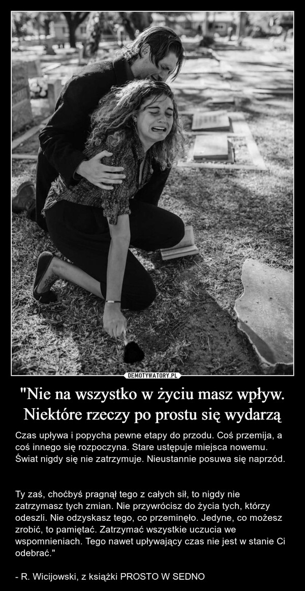 "Nie na wszystko w życiu masz wpływ. Niektóre rzeczy po prostu się wydarzą – Czas upływa i popycha pewne etapy do przodu. Coś przemija, a coś innego się rozpoczyna. Stare ustępuje miejsca nowemu. Świat nigdy się nie zatrzymuje. Nieustannie posuwa się naprzód. Ty zaś, choćbyś pragnął tego z całych sił, to nigdy nie zatrzymasz tych zmian. Nie przywrócisz do życia tych, którzy odeszli. Nie odzyskasz tego, co przeminęło. Jedyne, co możesz zrobić, to pamiętać. Zatrzymać wszystkie uczucia we wspomnieniach. Tego nawet upływający czas nie jest w stanie Ci odebrać."- R. Wicijowski, z książki PROSTO W SEDNO 