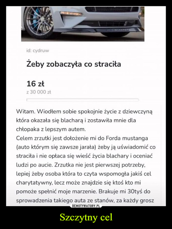 Szczytny cel –  id: cydruwŻeby zobaczyła co straciła16 złz 30 000 złWitam. Wiodłem sobie spokojnie życie z dziewczynąktóra okazała się blacharą i zostawiła mnie dlachłopaka z lepszym autem.Celem zrzutki jest dołożenie mi do Forda mustanga(auto którym się zawsze jarała) żeby ją uświadomić costraciła i nie opłaca się wieść życia blachary i oceniaćludzi po aucie. Zrzutka nie jest pierwszej potrzeby,lepiej żeby osoba która to czyta wspomogła jakiś celcharytatywny, lecz może znajdzie się ktoś kto mipomoże spełnić moje marzenie. Brakuje mi 30tyś dosprowadzenia takiego auta ze stanów, za każdy grosz