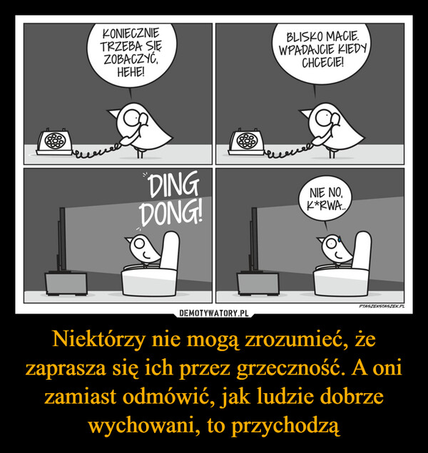 Niektórzy nie mogą zrozumieć, że zaprasza się ich przez grzeczność. A oni zamiast odmówić, jak ludzie dobrze wychowani, to przychodzą –  KONIECZNIETRZEBA SIEZOBACZYĆ,HEHE!BLISKO MACIE.WPADAJCIE KIEDY,CHCECIE!DINGDONG!NIE NO,K*RWA..PTASZEKSTASZEK.PL