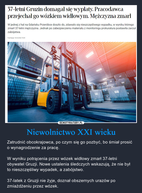 Niewolnictwo XXI wieku – Zatrudnić obcokrajowca, po czym się go pozbyć, bo śmiał prosić o wynagrodzenie za pracę.W wyniku potrącenia przez wózek widłowy zmarł 37-letni obywatel Gruzji. Nowe ustalenia śledczych wskazują, że nie był to nieszczęśliwy wypadek, a zabójstwo.37-latek z Gruzji nie żyje, doznał obszernych urazów po zmiażdżeniu przez wózek. 37-letni Gruzin domagał się wypłaty. Pracodawcaprzejechał go wózkiem widłowym. Mężczyzna zmarłW jednej z hal na Gdańsku Przeróbce doszło do, zdawało się nieszczęśliwego wypadku, w wyniku któregozmarł 37-letni mężczyzna. Jednak po zabezpieczeniu materiału z monitoringu prokuratura postawiła zarzutzabójstwa.Publikacja: 18.04.2024 15:05