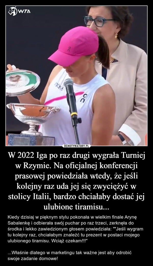 W 2022 Iga po raz drugi wygrała Turniej w Rzymie. Na oficjalnej konferencji prasowej powiedziała wtedy, że jeśli kolejny raz uda jej się zwyciężyć w stolicy Italii, bardzo chciałaby dostać jej ulubione tiramisu... – Kiedy dzisiaj w pięknym stylu pokonała w wielkim finale Arynę Sabalenkę i odbierała swój puchar po raz trzeci, zerknęła do środka i lekko zawiedzionym głosem powiedziała: ""Jeśli wygram tu kolejny raz, chciałabym znaleźć tu prezent w postaci mojego ulubionego tiramisu. Wciąż czekam!!!"...Właśnie dlatego w marketingu tak ważne jest aby odrobić swoje zadanie domowe! WTAC