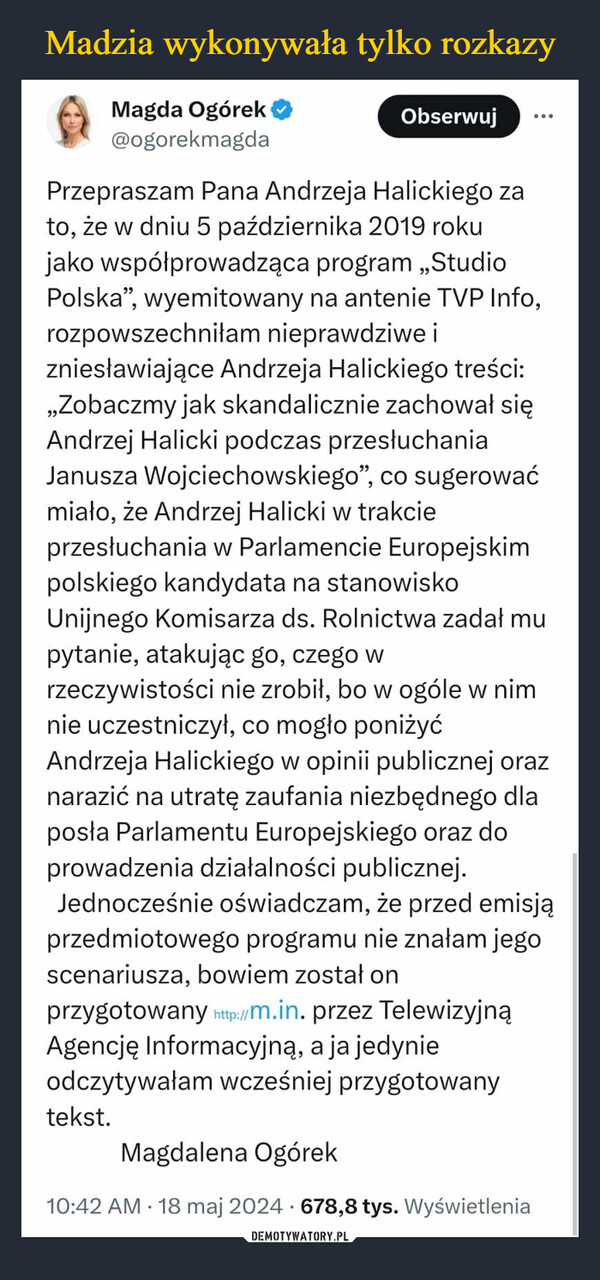  –  Magda Ogórek@ogorekmagdaObserwujPrzepraszam Pana Andrzeja Halickiego zato, że w dniu 5 października 2019 rokujako współprowadząca program „StudioPolska", wyemitowany na antenie TVP Info,rozpowszechniłam nieprawdziwe izniesławiające Andrzeja Halickiego treści:,,Zobaczmy jak skandalicznie zachował sięAndrzej Halicki podczas przesłuchaniaJanusza Wojciechowskiego", co sugerowaćmiało, że Andrzej Halicki w trakcieprzesłuchania w Parlamencie Europejskimpolskiego kandydata na stanowiskoUnijnego Komisarza ds. Rolnictwa zadał mulpytanie, atakując go, czego wrzeczywistości nie zrobił, bo w ogóle w nimnie uczestniczył, co mogło poniżyćAndrzeja Halickiego w opinii publicznej oraznarazić na utratę zaufania niezbędnego dlaposła Parlamentu Europejskiego oraz doprowadzenia działalności publicznej.Jednocześnie oświadczam, że przed emisjąprzedmiotowego programu nie znałam jegoscenariusza, bowiem został onprzygotowany http://m.in. przez TelewizyjnąAgencję Informacyjną, a ja jedynieodczytywałam wcześniej przygotowanytekst.Magdalena Ogórek10:42 AM 18 maj 2024 678,8 tys. Wyświetlenia