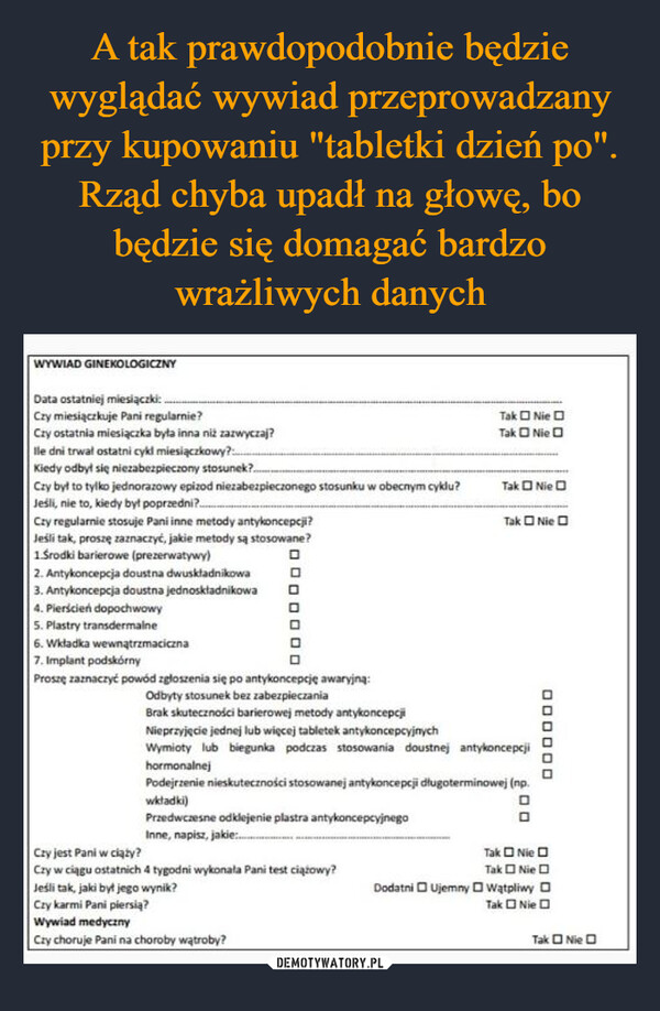  –  WYWIAD GINEKOLOGICZNYData ostatniej miesiączki:Czy miesiączkuje Pani regularnie?Czy ostatnia miesiączka była inna niż zazwyczaj?lle dni trwał ostatni cykl miesiączkowy?Kiedy odbył się niezabezpieczony stosunek?..Czy był to tylko jednorazowy epizod niezabezpieczonego stosunku w obecnym cyklu?Jeśli, nie to, kiedy był poprzedni?..Czy regularnie stosuje Pani inne metody antykoncepcji?Jeśli tak, proszę zaznaczyć, jakie metody są stosowane?1.Środki barierowe (prezerwatywy)Tak NieTak NieTak NieTak Nie2. Antykoncepcja doustna dwuskładnikowa3. Antykoncepcja doustna jednoskładnikowa4. Pierścień dopochwowy5. Plastry transdermalne6. Wkładka wewnątrzmaciczna7. Implant podskórnyProszę zaznaczyć powód zgłoszenia się po antykoncepcję awaryjną:Odbyty stosunek bez zabezpieczaniaCzy jest Pani w ciąży?Brak skuteczności barierowej metody antykoncepcjiNieprzyjęcie jednej lub więcej tabletek antykoncepcyjnychWymioty lub biegunka podczas stosowania doustnej antykoncepcjihormonalnejPodejrzenie nieskuteczności stosowanej antykoncepcji długoterminowej (np.wkładki)Przedwczesne odklejenie plastra antykoncepcyjnegoInne, napisz, jakie:...Czy w ciągu ostatnich 4 tygodni wykonała Pani test ciążowy?200Jeśli tak, jaki był jego wynik?Czy karmi Pani piersią?Wywiad medycznyCzy choruje Pani na choroby wątroby?ㅁㅁㅁㅁㅁㅁTak NieTak NieDodatni Ujemny WątpliwyTak NieTak Nie