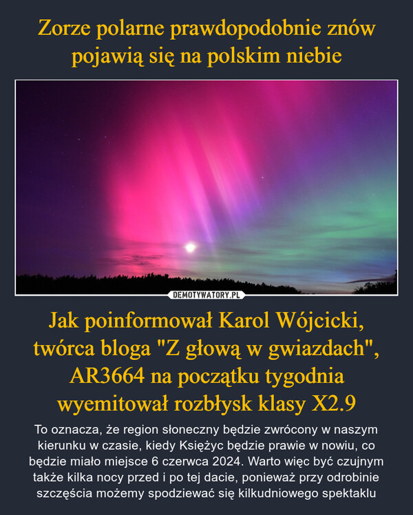 Jak poinformował Karol Wójcicki, twórca bloga "Z głową w gwiazdach", AR3664 na początku tygodnia wyemitował rozbłysk klasy X2.9 – To oznacza, że region słoneczny będzie zwrócony w naszym kierunku w czasie, kiedy Księżyc będzie prawie w nowiu, co będzie miało miejsce 6 czerwca 2024. Warto więc być czujnym także kilka nocy przed i po tej dacie, ponieważ przy odrobinie szczęścia możemy spodziewać się kilkudniowego spektaklu 