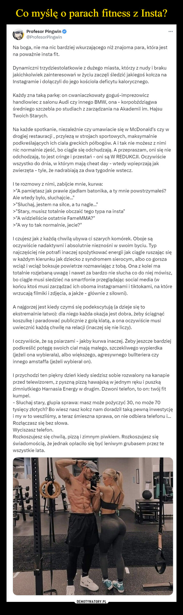  –  Profesor Pingwin@ProfesorPingwinNa boga, nie ma nic bardziej wkurzającego niż znajoma para, która jestna poważnie insta fit.Dynamiczni trzydziestolatkowie z dużego miasta, którzy z nudy i brakujakichkolwiek zainteresowań w życiu zaczęli śledzić jakiegoś kołcza naInstagramie i dołączyli do jego kościoła deficytu kalorycznego.Każdy zna taką parkę: on cwaniaczkowaty goguś-imprezowiczhandlowiec z salonu Audi czy innego BMW, ona - korpobździągwaśredniego szczebla po studiach z zarządzania na Akademii im. HajsuTwoich Starych.Na każde spotkanie, niezależnie czy umawiacie się w McDonald's czy wdrogiej restauracji, przylezą w strojach sportowych, maksymalniepodkreślających ich ciała greckich półbogów. A i tak nie możesz z niminic normalnie zjeść, bo ciągle się odchudzają. A przepraszam, oni się nieodchodzają, to jest cringe i przestań - oni są W REDUKCJI. Oczywiściewszystko do dnia, w którym mają cheat day - wtedy wpieprzają jakzwierzęta - tyle, że nadrabiają za dwa tygodnie wstecz.I te rozmowy z nimi, zabijcie mnie, kurwa:>"A pamiętasz jak prawie zjadłam batonika, a ty mnie powstrzymałeś?Ale wtedy było, słuchajcie...">"Słuchaj, jestem na siłce, a tu nagle...">"Stary, musisz totalnie obczaić tego typa na insta">"A widzieliście ostatnie FameMMA?">"A wy to tak normalnie, jecie?"I czujesz jak z każdą chwilą ubywa ci szarych komórek. Oboje sąoczywiście nadaktywni i absolutnie nieznośni w swoim byciu. Typnajczęściej nie potrafi inaczej spożytkować energii jak ciągle ruszając sięw każdym kierunku jak dziecko z syndromem sierocym, albo co gorszawciąż i wciąż boksuje powietrze rozmawiając z tobą. Ona z kolei matotalnie rozjebaną uwagę i nawet za bardzo nie słucha co do niej mówisz,bo ciągle musi siedzieć na smartfonie przeglądając social media (wkońcu ktoś musi zarządzać ich oboma instagramami i tiktokami, na którewrzucają filmiki i zdjęcia, a jakże - głównie z siłowni).A najgorzej jest kiedy czymś się podekscytują (a dzieje się toekstremalnie łatwo): dla niego każda okazja jest dobra, żeby ściągnąćkoszulkę i paradować publicznie z gołą klatą, a ona oczywiście musiuwiecznić każdą chwilę na relacji (inaczej się nie liczy).I oczywiście, że są psiarzami - jakby kurwa inaczej. Żeby jeszcze bardziejpodkreślić potęgę swoich ciał mają małego, szczekliwego wypierdka(jeżeli ona wybierała), albo większego, agresywnego bullteriera czyinnego amstaffa (jeżeli wybierał on).I przychodzi ten piękny dzień kiedy siedzisz sobie rozwalony na kanapieprzed telewizorem, z pyszną pizzą hawajską w jednym ręku i puszkązimniutkiego Harnasia Energy w drugim. Dzwoni telefon, to on: twój fitkumpel.- Słuchaj stary, głupia sprawa: masz może pożyczyć 30, no może 70tysięcy złotych? Bo wiesz nasz kołcz nam doradził taką pewną inwestycjęi my w to weszliśmy, a teraz śmieszna sprawa, on nie odbiera telefonu i...Rozłączasz się bez słowa.Wyciszasz telefon.Rozkoszujesz się chwilą, pizzą i zimnym piwkiem. Rozkoszujesz sięświadomością, że jednak opłaciło się być leniwym grubasem przez tewszystkie lata.