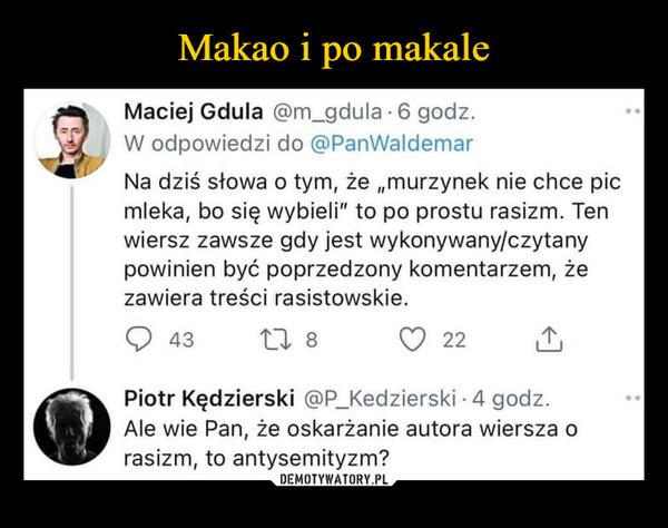  –  Maciej Gdula @m_gdula 6 godz.W odpowiedzi do @PanWaldemarNa dziś słowa o tym, że „murzynek nie chce picmleka, bo się wybieli" to po prostu rasizm. Tenwiersz zawsze gdy jest wykonywany/czytanypowinien być poprzedzony komentarzem, żezawiera treści rasistowskie.4317822 ↑Piotr Kędzierski @P_Kedzierski - 4 godz.Ale wie Pan, że oskarżanie autora wiersza orasizm, to antysemityzm?