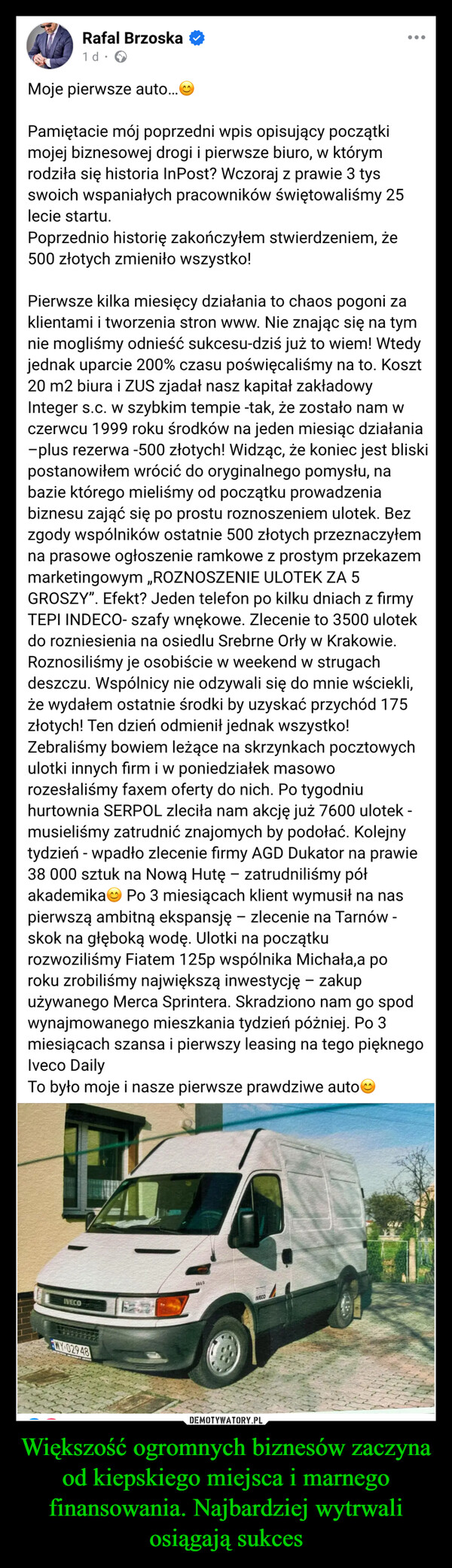 Większość ogromnych biznesów zaczyna od kiepskiego miejsca i marnego finansowania. Najbardziej wytrwali osiągają sukces –  Rafal Brzoska1dMoje pierwsze auto...AAPamiętacie mój poprzedni wpis opisujący początkimojej biznesowej drogi i pierwsze biuro, w którymrodziła się historia InPost? Wczoraj z prawie 3 tysswoich wspaniałych pracowników świętowaliśmy 25lecie startu.Poprzednio historię zakończyłem stwierdzeniem, że500 złotych zmieniło wszystko!Pierwsze kilka miesięcy działania to chaos pogoni zaklientami i tworzenia stron www. Nie znając się na tymnie mogliśmy odnieść sukcesu-dziś już to wiem! Wtedyjednak uparcie 200% czasu poświęcaliśmy na to. Koszt20 m2 biura i ZUS zjadał nasz kapitał zakładowyInteger s.c. w szybkim tempie -tak, że zostało nam wczerwcu 1999 roku środków na jeden miesiąc działania-plus rezerwa -500 złotych! Widząc, że koniec jest bliskipostanowiłem wrócić do oryginalnego pomysłu, nabazie którego mieliśmy od początku prowadzeniabiznesu zająć się po prostu roznoszeniem ulotek. Bezzgody wspólników ostatnie 500 złotych przeznaczyłemna prasowe ogłoszenie ramkowe z prostym przekazemmarketingowym „,ROZNOSZENIE ULOTEK ZA 5GROSZY". Efekt? Jeden telefon po kilku dniach z firmyTEPI INDECO- szafy wnękowe. Zlecenie to 3500 ulotekdo rozniesienia na osiedlu Srebrne Orły w Krakowie.Roznosiliśmy je osobiście w weekend w strugachdeszczu. Wspólnicy nie odzywali się do mnie wściekli,że wydałem ostatnie środki by uzyskać przychód 175złotych! Ten dzień odmienił jednak wszystko!Zebraliśmy bowiem leżące na skrzynkach pocztowychulotki innych firm i w poniedziałek masoworozesłaliśmy faxem oferty do nich. Po tygodniuhurtownia SERPOL zleciła nam akcję już 7600 ulotek -musieliśmy zatrudnić znajomych by podołać. Kolejnytydzień - wpadło zlecenie firmy AGD Dukator na prawie38 000 sztuk na Nową Hutę – zatrudniliśmy półakademika Po 3 miesiącach klient wymusił na naspierwszą ambitną ekspansję - zlecenie na Tarnów -skok na głęboką wodę. Ulotki na początkurozwoziliśmy Fiatem 125p wspólnika Michała,a poroku zrobiliśmy największą inwestycję - zakupużywanego Merca Sprintera. Skradziono nam go spodwynajmowanego mieszkania tydzień później. Po 3miesiącach szansa i pierwszy leasing na tego pięknegoIveco DailyTo było moje i nasze pierwsze prawdziwe autoⒸIVECOWY-02948HOLDIVECO