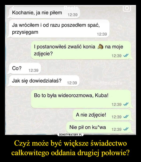 Czyż może być większe świadectwo całkowitego oddania drugiej połowie? –  Kochanie, ja nie piłemReels12:39Ja wróciłem i od razu poszedłem spać,przysięgamI postanowiłeś zwalić koniazdjęcie?12:39Co?12:39na moje12:39Jak się dowiedziałaś?12:39Bo to była wideorozmowa, Kuba!12:39A nie zdjęcie! 12:39 /Nie pił on ku*wa12:39