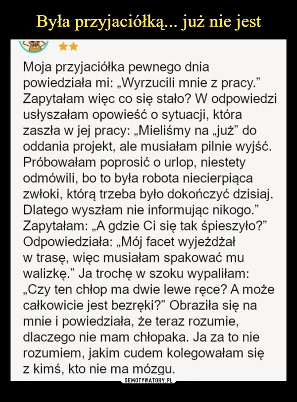  –  Moja przyjaciółka pewnego dniapowiedziała mi: „Wyrzucili mnie z pracy."Zapytałam więc co się stało? W odpowiedziusłyszałam opowieść o sytuacji, którazaszła w jej pracy: „Mieliśmy na „już❞ dooddania projekt, ale musiałam pilnie wyjść.Próbowałam poprosić o urlop, niestetyodmówili, bo to była robota niecierpiącazwłoki, którą trzeba było dokończyć dzisiaj.Dlatego wyszłam nie informując nikogo."Zapytałam: „A gdzie Ci się tak śpieszyło?"Odpowiedziała: „Mój facet wyjeżdżałw trasę, więc musiałam spakować muwalizkę." Ja trochę w szoku wypaliłam:,,Czy ten chłop ma dwie lewe ręce? A możecałkowicie jest bezręki?" Obraziła się namnie i powiedziała, że teraz rozumie,dlaczego nie mam chłopaka. Ja za to nierozumiem, jakim cudem kolegowałam sięz kimś, kto nie ma mózgu.