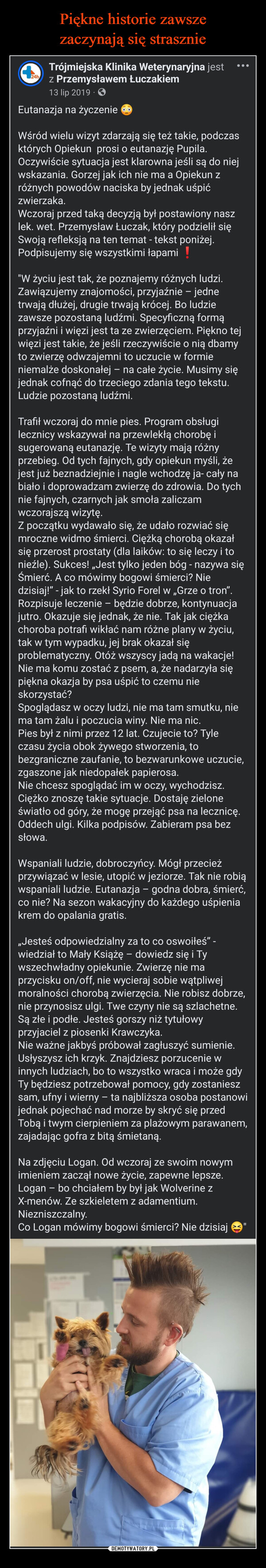  –  24hTrójmiejska Klinika Weterynaryjna jestz Przemysławem Łuczakiem13 lip 2019Eutanazja na życzenieWśród wielu wizyt zdarzają się też takie, podczasktórych Opiekun prosi o eutanazję Pupila.Oczywiście sytuacja jest klarowna jeśli są do niejwskazania. Gorzej jak ich nie ma a Opiekun zróżnych powodów naciska by jednak uśpićzwierzaka.Wczoraj przed taką decyzją był postawiony naszlek. wet. Przemysław Łuczak, który podzielił sięSwoją refleksją na ten temat - tekst poniżej.Podpisujemy się wszystkimi łapami !"W życiu jest tak, że poznajemy różnych ludzi.Zawiązujemy znajomości, przyjaźnie - jednetrwają dłużej, drugie trwają krócej. Bo ludziezawsze pozostaną ludźmi. Specyficzną formąprzyjaźni i więzi jest ta ze zwierzęciem. Piękno tejwięzi jest takie, że jeśli rzeczywiście o nią dbamyto zwierzę odwzajemni to uczucie w formieniemalże doskonałej – na całe życie. Musimy sięjednak cofnąć do trzeciego zdania tego tekstu.Ludzie pozostaną ludźmi.Trafił wczoraj do mnie pies. Program obsługilecznicy wskazywał na przewlekłą chorobę isugerowaną eutanazję. Te wizyty mają różnyprzebieg. Od tych fajnych, gdy opiekun myśli, żejest już beznadziejnie i nagle wchodzę ja- cały nabiało i doprowadzam zwierzę do zdrowia. Do tychnie fajnych, czarnych jak smoła zaliczamwczorajszą wizytę.Z początku wydawało się, że udało rozwiać sięmroczne widmo śmierci. Ciężką chorobą okazałsię przerost prostaty (dla laików: to się leczy i tonieźle). Sukces! „Jest tylko jeden bóg - nazywa sięŚmierć. A co mówimy bogowi śmierci? Niedzisiaj!" - jak to rzekł Syrio Forel w „Grze o tron".Rozpisuje leczenie - będzie dobrze, kontynuacjajutro. Okazuje się jednak, że nie. Tak jak ciężkachoroba potrafi wikłać nam różne plany w życiu,tak w tym wypadku, jej brak okazał sięproblematyczny. Otóż wszyscy jadą na wakacje!Nie ma komu zostać z psem, a, że nadarzyła siępiękna okazja by psa uśpić to czemu nieskorzystać?Spoglądasz w oczy ludzi, nie ma tam smutku, niema tam żalu i poczucia winy. Nie ma nic.Pies był z nimi przez 12 lat. Czujecie to? Tyleczasu życia obok żywego stworzenia, tobezgraniczne zaufanie, to bezwarunkowe uczucie,zgaszone jak niedopałek papierosa.Nie chcesz spoglądać im w oczy, wychodzisz.Ciężko znoszę takie sytuacje. Dostaję zieloneświatło od góry, że mogę przejąć psa na lecznicę.Oddech ulgi. Kilka podpisów. Zabieram psa bezsłowa.Wspaniali ludzie, dobroczyńcy. Mógł przecieżprzywiązać w lesie, utopić w jeziorze. Tak nie robiąwspaniali ludzie. Eutanazja - godna dobra, śmierć,co nie? Na sezon wakacyjny do każdego uśpieniakrem do opalania gratis.,,Jesteś odpowiedzialny za to co oswoiłeś" -wiedział to Mały Książę - dowiedz się i Tywszechwładny opiekunie. Zwierzę nie maprzycisku on/off, nie wycieraj sobie wątpliwejmoralności chorobą zwierzęcia. Nie robisz dobrze,nie przynosisz ulgi. Twe czyny nie są szlachetne.Są złe i podłe. Jesteś gorszy niż tytułowyprzyjaciel z piosenki Krawczyka.Nie ważne jakbyś próbował zagłuszyć sumienie.Usłyszysz ich krzyk. Znajdziesz porzucenie winnych ludziach, bo to wszystko wraca i może gdyTy będziesz potrzebował pomocy, gdy zostanieszsam, ufny i wierny - ta najbliższa osoba postanowijednak pojechać nad morze by skryć się przedTobą i twym cierpieniem za plażowym parawanem,zajadając gofra z bitą śmietaną.Na zdjęciu Logan. Od wczoraj ze swoim nowymimieniem zaczął nowe życie, zapewne lepsze.Logan - bo chciałem by był jak Wolverine zX-menów. Ze szkieletem z adamentium.Niezniszczalny.Co Logan mówimy bogowi śmierci? Nie dzisiaj