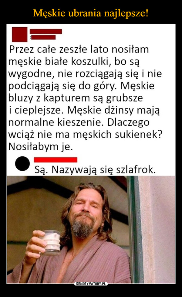  –  Przez całe zeszłe lato nosiłammęskie białe koszulki, bo sąwygodne, nie rozciągają się i niepodciągają się do góry. Męskiebluzy z kapturem są grubszei cieplejsze. Męskie dżinsy mająnormalne kieszenie. Dlaczegowciąż nie ma męskich sukienek?Nosiłabym je.Są. Nazywają się szlafrok.