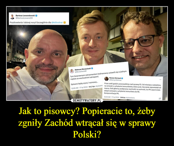 Jak to pisowcy? Popieracie to, żeby zgniły Zachód wtrącał się w sprawy Polski? –  Bartosz Lewandowski@BartoszLewand20Pozdrowienia i dobrej nocy! Szczególnie dla @AdbodnarMateusz Morawiecki@MorawieckiMTym bezprawnym zatrzymaniem bodnarowcy ustawili się w jednymrzędzie ze wschodnimi satrapami.Spisane będą czyny i rozmowy...Roman Giertych→@GiertychRomanPrzez setki godzin pracowaliśmy nad sprawą FS. Od miesięcy czekaliśmy12:06 AM 17 lip 2024 64,2 tys. Wyświetl na wnioski o uchylenie immunitetów, które prok. Korneluk zapowiadał odmarca. Dziś główny podejrzany wychodzi na wolność, bo PK zapomniałazłożyć wniosek o uchylenie immunitetu do RE.Kompromitacja PK.12:03 AM - 17 lip 2024-208 tys. Wyświetlenia