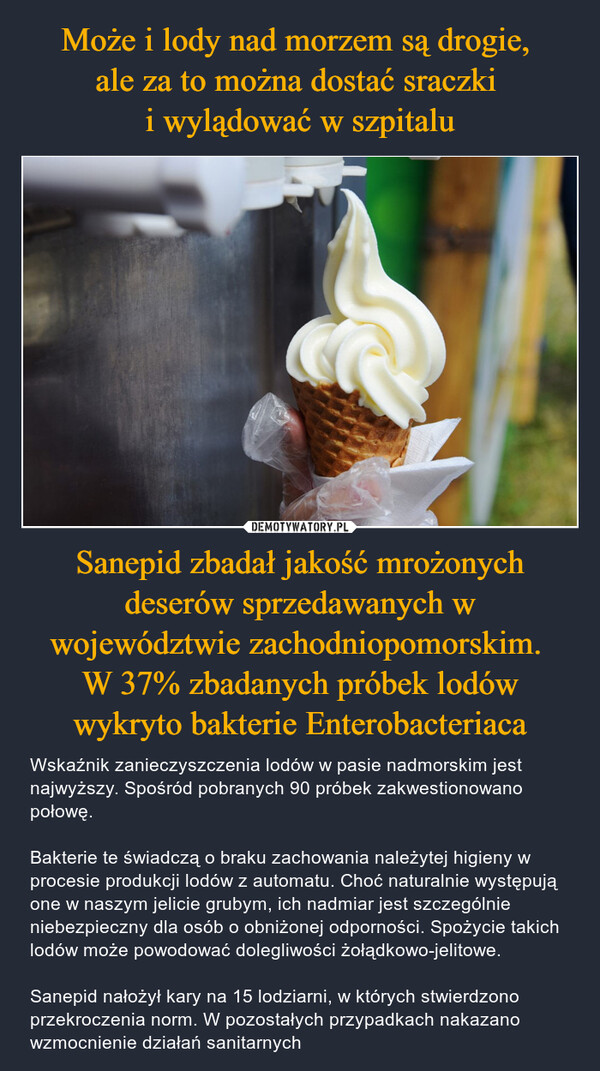 Sanepid zbadał jakość mrożonych deserów sprzedawanych w województwie zachodniopomorskim. W 37% zbadanych próbek lodów wykryto bakterie Enterobacteriaca – Wskaźnik zanieczyszczenia lodów w pasie nadmorskim jest najwyższy. Spośród pobranych 90 próbek zakwestionowano połowę.Bakterie te świadczą o braku zachowania należytej higieny w procesie produkcji lodów z automatu. Choć naturalnie występują one w naszym jelicie grubym, ich nadmiar jest szczególnie niebezpieczny dla osób o obniżonej odporności. Spożycie takich lodów może powodować dolegliwości żołądkowo-jelitowe.Sanepid nałożył kary na 15 lodziarni, w których stwierdzono przekroczenia norm. W pozostałych przypadkach nakazano wzmocnienie działań sanitarnych 