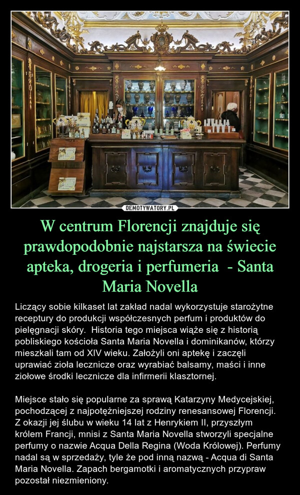 W centrum Florencji znajduje się prawdopodobnie najstarsza na świecie apteka, drogeria i perfumeria  - Santa Maria Novella – Liczący sobie kilkaset lat zakład nadal wykorzystuje starożytne receptury do produkcji współczesnych perfum i produktów do pielęgnacji skóry.  Historia tego miejsca wiąże się z historią pobliskiego kościoła Santa Maria Novella i dominikanów, którzy mieszkali tam od XIV wieku. Założyli oni aptekę i zaczęli uprawiać zioła lecznicze oraz wyrabiać balsamy, maści i inne ziołowe środki lecznicze dla infirmerii klasztornej.Miejsce stało się popularne za sprawą Katarzyny Medycejskiej, pochodzącej z najpotężniejszej rodziny renesansowej Florencji. Z okazji jej ślubu w wieku 14 lat z Henrykiem II, przyszłym królem Francji, mnisi z Santa Maria Novella stworzyli specjalne perfumy o nazwie Acqua Della Regina (Woda Królowej). Perfumy nadal są w sprzedaży, tyle że pod inną nazwą - Acqua di Santa Maria Novella. Zapach bergamotki i aromatycznych przypraw pozostał niezmieniony. חלוז