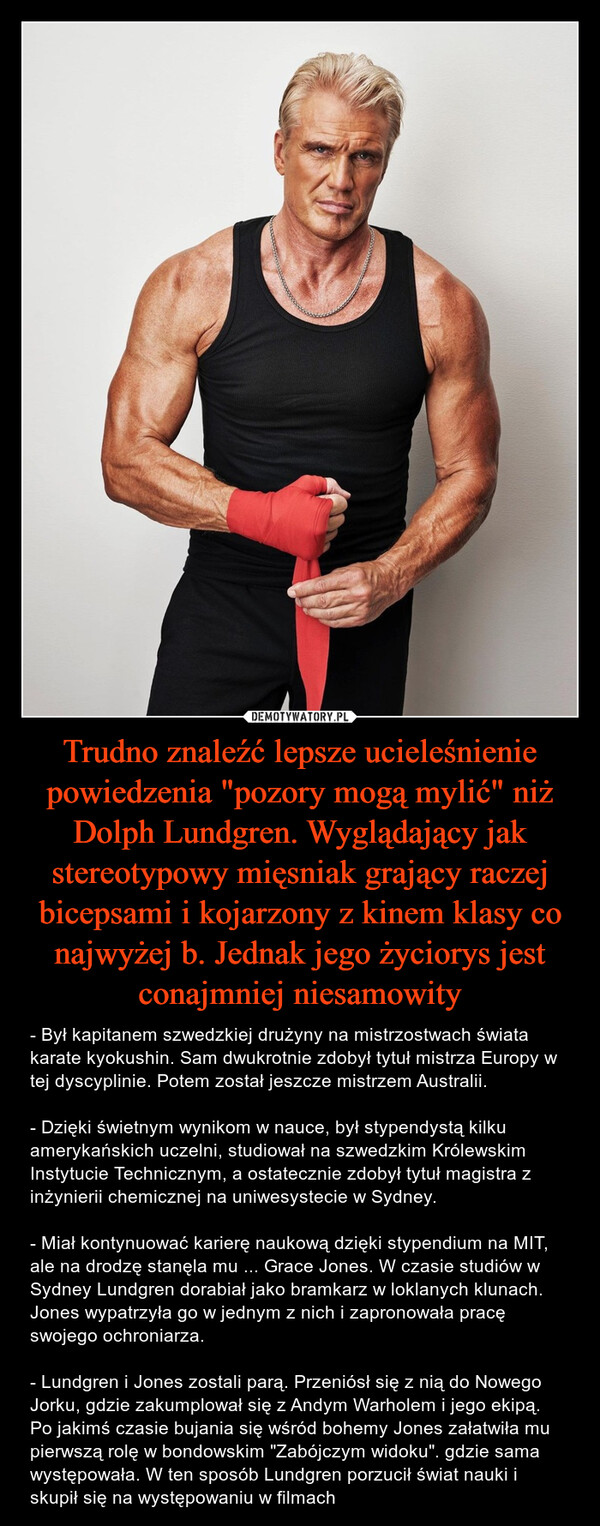 Trudno znaleźć lepsze ucieleśnienie powiedzenia "pozory mogą mylić" niż Dolph Lundgren. Wyglądający jak stereotypowy mięsniak grający raczej bicepsami i kojarzony z kinem klasy co najwyżej b. Jednak jego życiorys jest conajmniej niesamowity – - Był kapitanem szwedzkiej drużyny na mistrzostwach świata karate kyokushin. Sam dwukrotnie zdobył tytuł mistrza Europy w tej dyscyplinie. Potem został jeszcze mistrzem Australii.- Dzięki świetnym wynikom w nauce, był stypendystą kilku amerykańskich uczelni, studiował na szwedzkim Królewskim Instytucie Technicznym, a ostatecznie zdobył tytuł magistra z inżynierii chemicznej na uniwesystecie w Sydney.- Miał kontynuować karierę naukową dzięki stypendium na MIT, ale na drodzę stanęla mu ... Grace Jones. W czasie studiów w Sydney Lundgren dorabiał jako bramkarz w loklanych klunach. Jones wypatrzyła go w jednym z nich i zapronowała pracę swojego ochroniarza.- Lundgren i Jones zostali parą. Przeniósł się z nią do Nowego Jorku, gdzie zakumplował się z Andym Warholem i jego ekipą. Po jakimś czasie bujania się wśród bohemy Jones załatwiła mu pierwszą rolę w bondowskim "Zabójczym widoku". gdzie sama występowała. W ten sposób Lundgren porzucił świat nauki i skupił się na występowaniu w filmach 