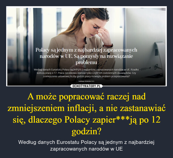 A może popracować raczej nad zmniejszeniem inflacji, a nie zastanawiać się, dlaczego Polacy zapier***ją po 12 godzin? – Według danych Eurostatu Polacy są jednym z najbardziej zapracowanych narodów w UE Polacy są jednym z najbardziej zapracowanychnarodów w UE. Są pomysły na rozwiązanieproblemuWedług danych Eurostatu Polacy są jednym z najbardziej zapracowanych narodów w UE. Rzadko 111kończą pracę o 17. Praca zarobkowa stanowi tylko część ich codziennych obowiązków. Czyzmniejszenie ustawowej liczby godzin pracy rozwiąże problem przepracowania?Publikacja: 23.08.2024 13:12