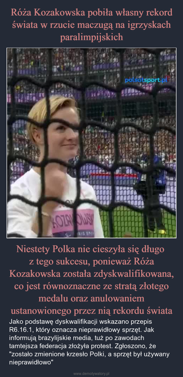 Niestety Polka nie cieszyła się długo z tego sukcesu, ponieważ Róża Kozakowska została zdyskwalifikowana, co jest równoznaczne ze stratą złotego medalu oraz anulowaniem ustanowionego przez nią rekordu świata – Jako podstawę dyskwalifikacji wskazano przepis R6.16.1, który oznacza nieprawidłowy sprzęt. Jak informują brazylijskie media, tuż po zawodach tamtejsza federacja złożyła protest. Zgłoszono, że "zostało zmienione krzesło Polki, a sprzęt był używany nieprawidłowo" KOZANOWSIS 29polsatsport