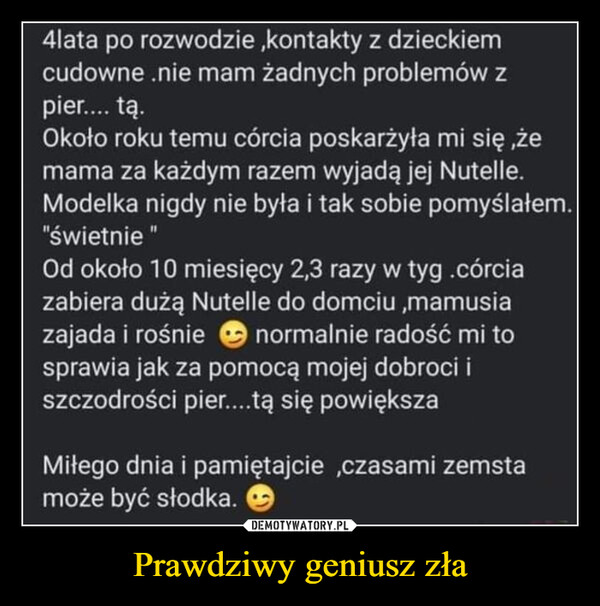 Prawdziwy geniusz zła –  4lata po rozwodzie, kontakty z dzieckiemcudowne .nie mam żadnych problemów zpier.... tą.Około roku temu córcia poskarżyła mi się, żemama za każdym razem wyjadą jej Nutelle.Modelka nigdy nie była i tak sobie pomyślałem."świetnieOd około 10 miesięcy 2,3 razy w tyg.córciazabiera dużą Nutelle do domciu,mamusianormalnie radość mi tozajada i rośniesprawia jak za pomocą mojej dobroci iszczodrości pier....tą się powiększaMiłego dnia i pamiętajcie,czasami zemstamoże być słodka.