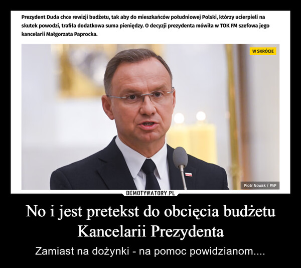 No i jest pretekst do obcięcia budżetu Kancelarii Prezydenta – Zamiast na dożynki - na pomoc powidzianom.... Prezydent Duda chce rewizji budżetu, tak aby do mieszkańców południowej Polski, którzy ucierpieli naskutek powodzi, trafiła dodatkowa suma pieniędzy. O decyzji prezydenta mówiła w TOK FM szefowa jegokancelarii Małgorzata Paprocka."W SKRÓCIEPiotr Nowak / PAP