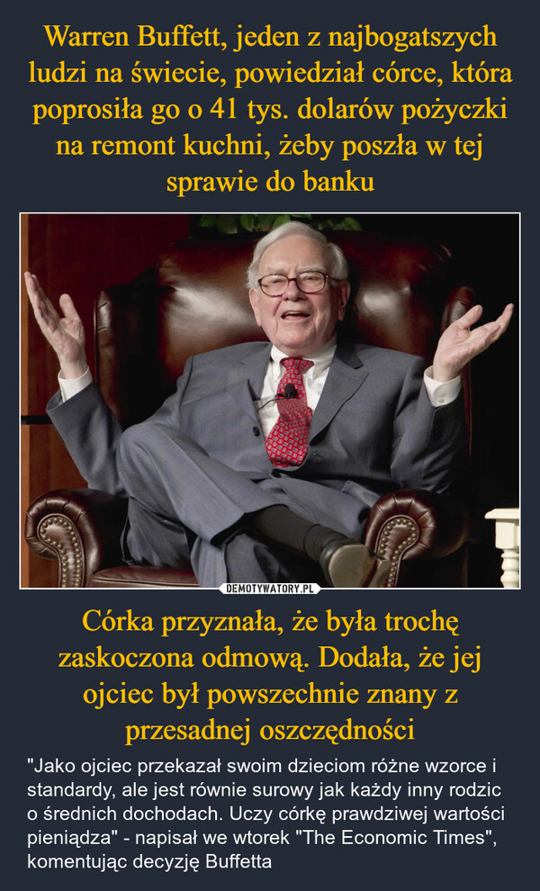 Córka przyznała, że była trochę zaskoczona odmową. Dodała, że jej ojciec był powszechnie znany z przesadnej oszczędności – "Jako ojciec przekazał swoim dzieciom różne wzorce i standardy, ale jest równie surowy jak każdy inny rodzic o średnich dochodach. Uczy córkę prawdziwej wartości pieniądza" - napisał we wtorek "The Economic Times", komentując decyzję Buffetta 